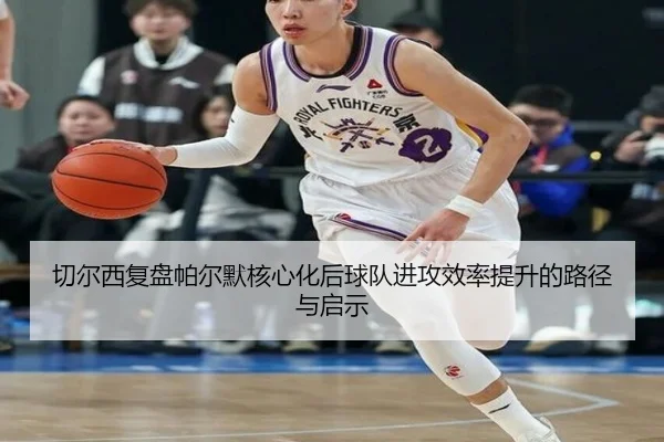 切尔西复盘帕尔默核心化后球队进攻效率提升的路径与启示
